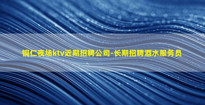 铜仁夜场ktv近期招聘公司-长期招聘酒水服务员